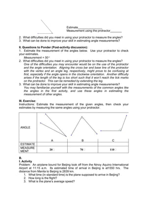 Estimate_______________
Measurement using the protractor_______
2. What difficulties did you meet in using your protractor to measure the angles?
3. What can be done to improve your skill in estimating angle measurements?
II. Questions to Ponder (Post-activity discussion):
1. Estimate the measurement of the angles below. Use your protractor to check
your estimates.
Measurement = 50
2. What difficulties did you meet in using your protractor to measure the angles?
One of the difficulties you may encounter would be on the use of the protractor
and the angle orientation. Aligning the cross bar and base line of the protractor
with the vertex and an angle leg, respectively, might prove to be confusing at
first, especially if the angle opens in the clockwise orientation. Another difficulty
arises if the length of the leg is too short such that it won’t reach the tick marks
on the protractor. This can be remedied by extending the leg.
3. What can be done to improve your skill in estimating angle measurements?
You may familiarize yourself with the measurements of the common angles like
the angles in the first activity, and use these angles in estimating the
measurement of other angles.
III. Exercise:
Instructions: Estimate the measurement of the given angles, then check your
estimates by measuring the same angles using your protractor.
ANGLE
A B C
ESTIMATE
MEASURE
MENT
20ᵒ 70ᵒ 110ᵒ
B.
I. Activity
Problem: An airplane bound for Beijing took off from the Ninoy Aquino International
Airport at 11:15 a.m. Its estimated time of arrival in Beijing is at1550 hrs. The
distance from Manila to Beijing is 2839 km.
1. What time (in standard time) is the plane supposed to arrive in Beijing?
2. How long is the flight?
3. What is the plane’s average speed?
 