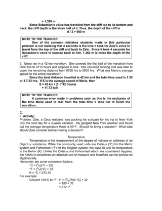 = 1,360 m
Since Sebastian’s voice has travelled from the cliff top to its bottom and
back, the cliff depth is therefore half of d. Thus, the depth of the cliff is
d / 2 = 680 m
NOTE TO THE TEACHER
One of the common mistakes students made in this particular
problem is not realizing that 4 seconds is the time it took for Zale’s voice to
travel from the top of the cliff and back to Zale. Since it took 4 seconds for
Sebastian’s voice to bounce back to him, 1,360 m is twice the depth of the
cliff.
3. Maria ran in a 42-km marathon. She covered the first half of the marathon from
0600 hrs to 0715 hours and stopped to rest. She resumed running and was able to
cover the remaining distance from 0720 hrs to 0935 hrs. What was Maria’s average
speed for the entire marathon?
Since the total distance travelled is 42 km and the total time used is 3:35
or 3 7/12 hrs. If S is the average speed of Maria, then
S = 42 km / (3 7/12 hours)
= 11.72 kph
NOTE TO THE TEACHER
A common error made in problems such as this is the exclusion of
the time Maria used to rest from the total time it took her to finish the
marathon.
C.
I. Activity:
Problem: Zale, a Cebu resident, was packing his suitcase for his trip to New York
City the next day for a 2-week vacation. He googled New York weather and found
out the average temperature there is 59 F. Should he bring a sweater? What data
should Zale consider before making a decision?
Temperature
Temperature is the measurement of the degree of hotness or coldness of an
object or substance. While the commonly used units are Celsius ( C) for the Metric
system and Fahrenheit ( F) for the English system, the base SI unit for temperature
is the Kelvin (K). Unlike the Celsius and Fahrenheit which are considered degrees,
the Kelvin is considered an absolute unit of measure and therefore can be worked on
algebraically.
Hereunder are some conversion factors:
C = (5
/9)( F – 32)
F = (9
/5)( C) + 32
K = C + 273.15
For example:
Convert 100 C to F: F = (9
/5)(100 C) + 32
= 180 + 32
= 212 F
 