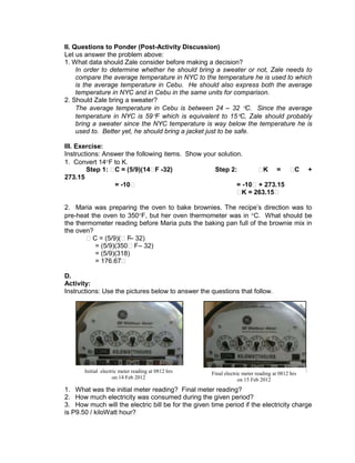 II. Questions to Ponder (Post-Activity Discussion)
Let us answer the problem above:
1. What data should Zale consider before making a decision?
In order to determine whether he should bring a sweater or not, Zale needs to
compare the average temperature in NYC to the temperature he is used to which
is the average temperature in Cebu. He should also express both the average
temperature in NYC and in Cebu in the same units for comparison.
2. Should Zale bring a sweater?
The average temperature in Cebu is between 24 – 32 C. Since the average
temperature in NYC is 59 F which is equivalent to 15 C, Zale should probably
bring a sweater since the NYC temperature is way below the temperature he is
used to. Better yet, he should bring a jacket just to be safe.
III. Exercise:
Instructions: Answer the following items. Show your solution.
1. Convert 14 F to K.
Step 1: ₱C = (5/9)(14₱F -32) Step 2: ₱K = ₱C +
273.15
= -10₱ = -10₱+ 273.15
₱K = 263.15₱
2. Maria was preparing the oven to bake brownies. The recipe’s direction was to
pre-heat the oven to 350 F, but her oven thermometer was in C. What should be
the thermometer reading before Maria puts the baking pan full of the brownie mix in
the oven?
₱C = (5/9)(₱F– 32)
= (5/9)(350₱F– 32)
= (5/9)(318)
= 176.67₱
D.
Activity:
Instructions: Use the pictures below to answer the questions that follow.
1. What was the initial meter reading? Final meter reading?
2. How much electricity was consumed during the given period?
3. How much will the electric bill be for the given time period if the electricity charge
is P9.50 / kiloWatt hour?
Initial electric meter reading at 0812 hrs
on 14 Feb 2012
Final electric meter reading at 0812 hrs
on 15 Feb 2012
 