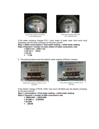 If the water company charges P14 / cubic meter of water used, how much must
Sebastian pay the water company for the given period?
Step 1: Water consumption = final meter reading – initial meter reading
Step 2:Payment = number of cubic meters of water consumed x rate
= 2393.5 m3 – 2392.7 m3
= 0.8 m3 x ₱14/m3
= 0.8 m3
= ₱11.20
2. The pictures below show the electric meter reading of Maria’s canteen.
If the electric charge is P9.50 / kWh, how much will Maria pay the electric company
for the given period?
Step 1: consumption = final meter reading – initial meter reading
Step 2: Payment = number of kWh consumed x rate
= 10860 kWh – 10836 kWh
= 24 kWh x ₱9.50/kWh
= 24 kWh
= ₱228.00
Initial meter reading at 1600 hrs on 20
Feb 2012
Final meter reading @ 1100 hrs on 22
Feb 2012
Initial meter reading at 0726 hrs
on 20 February 2012
Final meter reading at 0725 hrs
on 21 February 2012
 