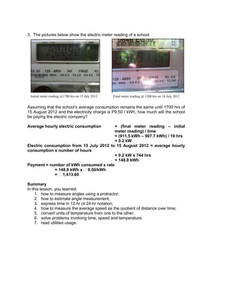 3. The pictures below show the electric meter reading of a school.
Assuming that the school’s average consumption remains the same until 1700 hrs of
15 August 2012 and the electricity charge is P9.50 / kWh, how much will the school
be paying the electric company?
Average hourly electric consumption = (final meter reading – initial
meter reading) / time
= (911.5 kWh – 907.7 kWh) / 19 hrs
= 0.2 kW
Electric consumption from 15 July 2012 to 15 August 2012 = average hourly
consumption x number of hours
= 0.2 kW x 744 hrs
= 148.8 kWh
Payment = number of kWh consumed x rate
= 148.8 kWh x ₱9.50/kWh
= ₱1,413.60
Summary
In this lesson, you learned:
1. how to measure angles using a protractor;
2. how to estimate angle measurement;
3. express time in 12-hr or 24-hr notation;
4. how to measure the average speed as the quotient of distance over time;
5. convert units of temperature from one to the other;
6. solve problems involving time, speed and temperature;
7. read utilities usage.
Initial meter reading @1700 hrs on 15 July 2012 Final meter reading @ 1200 hrs on 16 July 2012
 