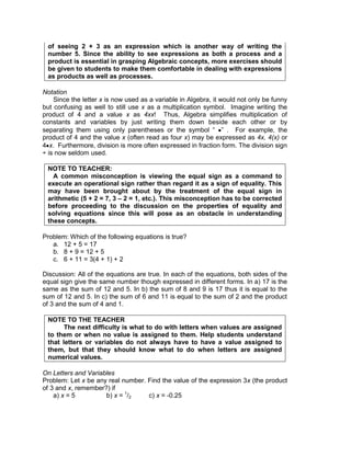 of seeing 2 + 3 as an expression which is another way of writing the
number 5. Since the ability to see expressions as both a process and a
product is essential in grasping Algebraic concepts, more exercises should
be given to students to make them comfortable in dealing with expressions
as products as well as processes.
Notation
Since the letter x is now used as a variable in Algebra, it would not only be funny
but confusing as well to still use x as a multiplication symbol. Imagine writing the
product of 4 and a value x as 4xx! Thus, Algebra simplifies multiplication of
constants and variables by just writing them down beside each other or by
separating them using only parentheses or the symbol “ ” . For example, the
product of 4 and the value x (often read as four x) may be expressed as 4x, 4(x) or
4 x. Furthermore, division is more often expressed in fraction form. The division sign
÷ is now seldom used.
NOTE TO TEACHER:
A common misconception is viewing the equal sign as a command to
execute an operational sign rather than regard it as a sign of equality. This
may have been brought about by the treatment of the equal sign in
arithmetic (5 + 2 = 7, 3 – 2 = 1, etc.). This misconception has to be corrected
before proceeding to the discussion on the properties of equality and
solving equations since this will pose as an obstacle in understanding
these concepts.
Problem: Which of the following equations is true?
a. 12 + 5 = 17
b. 8 + 9 = 12 + 5
c. 6 + 11 = 3(4 + 1) + 2
Discussion: All of the equations are true. In each of the equations, both sides of the
equal sign give the same number though expressed in different forms. In a) 17 is the
same as the sum of 12 and 5. In b) the sum of 8 and 9 is 17 thus it is equal to the
sum of 12 and 5. In c) the sum of 6 and 11 is equal to the sum of 2 and the product
of 3 and the sum of 4 and 1.
NOTE TO THE TEACHER
The next difficulty is what to do with letters when values are assigned
to them or when no value is assigned to them. Help students understand
that letters or variables do not always have to have a value assigned to
them, but that they should know what to do when letters are assigned
numerical values.
On Letters and Variables
Problem: Let x be any real number. Find the value of the expression 3x (the product
of 3 and x, remember?) if
a) x = 5 b) x = 1
/2 c) x = -0.25
 