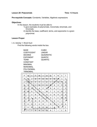 Lesson 20: Polynomials Time: 1.5 hours
Pre-requisite Concepts: Constants, Variables, Algebraic expressions
Objectives:
In this lesson, the students must be able to:
1) give examples of polynomials, monomials, binomials, and
trinomials;
2) identify the base, coefficient, terms, and exponents in a given
polynomial.
Lesson Proper:
I. A. Activity 1: Word Hunt
Find the following words inside the box.
BASE CUBIC
COEFFICIENT LINEAR
DEGREE QUADRATIC
EXPONENT QUINTIC
TERM QUARTIC
CONSTANT
BINOMIAL
MONOMIAL
POLYNOMIAL
TRINOMIAL
P C I T N I U Q Y N E T
P M E X P O N E N T S C
C O E F F I C I E N T O
Q N L I N E A R B D R N
U O C Y A P M R A E I S
A M R I N L M T S G N T
D I U N B O Q U N R O A
R A E Q P U M V T E M N
A L S O B D C I R E I T
T A A C U B I N A S A A
I U B I N O M I A L L C
C I T R A U Q R T I C B
 
