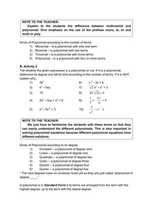 NOTE TO THE TEACHER:
Explain to the students the difference between multinomial and
polynomial. Give emphasis on the use of the prefixes mono, bi, tri and
multi or poly.
Kinds of Polynomial according to the number of terms
1) Monomial – is a polynomial with only one term
2) Binomial – is polynomial with two terms
3) Trinomial – is a polynomial with three terms
4) Polynomial – is a polynomial with four or more terms
B. Activity 2
Tell whether the given expression is a polynomial or not. If it is a polynomial,
determine its degree and tell its kind according to the number of terms. If it is NOT,
explain why.
1) 3x2
6) x ½
- 3x + 4
2) x2
– 5xy 7) 2 x4
– x7
+ 3
3) 10 8) 123 2
xx
4) 3x2
– 5xy + x3
+ 5 9) 6
4
3
3
1 3
x
x
5) x3
– 5x-2
+ 3 10) 1
3 2
2
x
x
NOTE TO THE TEACHER:
We just have to familiarize the students with these terms so that they
can easily understand the different polynomials. This is also important in
solving polynomial equations because different polynomial equations have
different solutions.
Kinds of Polynomial according to its degree
1) Constant – a polynomial of degree zero
2) Linear – a polynomial of degree one
3) Quadratic – a polynomial of degree two
4) Cubic – a polynomial of degree three
5) Quartic – a polynomial of degree four
6) Quintic – a polynomial of degree five
* The next degrees have no universal name yet so they are just called “polynomial of
degree ____.”
A polynomial is in Standard Form if its terms are arranged from the term with the
highest degree, up to the term with the lowest degree.
 