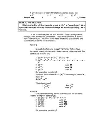 2) Give the value of each of the following as fast as you can.
a) 23
b) 25
c) 34
d) 106
Sample Ans. 8 32 81 1,000,000
NOTE TO THE TEACHER:
It is important to tell the students to use a “dot” or “parenthesis” as a
symbol for multiplication because at this stage, we are already using x as a
variable.
Let the students explore the next activities. If they can’t figure out
what you want them to see, guide them. Throw more questions. If it won’t
work, do the lecture. The “What about these” are follow-up questions. The
students should be the one to answer it.
Activity 2
Evaluate the following by applying the law that we have
discussed. Investigate the result. Make a simple conjecture on it. The
first two are done for you.
1) (23
)2
= 23
• 23
= 2 • 2 • 2 • 2 • 2 • 2 = 64
2) (x4
)3
= x4
• x4
• x4
= x • x • x • x • x • x • x • x • x • x • x • x =
x12
3) (32
)2
= Ans. 81
4) (22
)3
= Ans. 64
5) (a2
)5
= Ans. a10
Did you notice something?
What can you conclude about (an
)m
? What will you do with a,
n and m?
B) (an
)m
= anm
What about these?
1) (x100
)3
= Ans. x300
2) (y12
)5
= Ans. y60
Activity 3
Evaluate the following. Notice that the bases are the same.
The first example is done for you.
1) (23
)(22
) = 2 • 2 • 2 • 2 • 2 = 25
= 32
2) (x5
)(x4
) = Ans. x9
3) (32
)(34
) = Ans. 729
4) (24
)(25
) = Ans. 512
5) (x3
)(x4
) = Ans. x7
Did you notice something?
 