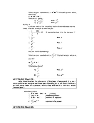 What can you conclude about an
• am
? What will you do with a,
n and m?
C) an
• am
= an+m
What about these?
1) (x32
)(x25
) Ans. x57
2) (y59
)(y51
) Ans. y110
Activity 4
Evaluate each of the following. Notice that the bases are the
same. The first example is done for you.
1) 3
7
2
2
=
8
128
= 16  remember that 16 is the same as 24
2) 3
5
3
3
= Ans. 9
3) 2
3
4
4
= Ans. 4
4) 6
8
2
2
= Ans. 4
Did you notice something?
What can you conclude about m
n
a
a
? What will you do with a, n
and m?
D) m
n
a
a
= an-m
What about these?
1) 13
20
x
x
Ans. x7
2) 87
105
y
y
Ans. y18
NOTE TO THE TEACHER:
After they finished the discovery of the laws of exponent, it is very
important that we summarize those laws. Don’t forget to tell them that there
are still other laws of exponent, which they will learn in the next stage
(second year).
Laws of exponents
1) an
= a • a • a • a • a….. (n times)
2) (an
)m
= anm
power of powers
3) an
• am
= am+n
product of a power
4) m
n
a
a
=an – m
quotient of a power
NOTE TO THE TEACHER:
 