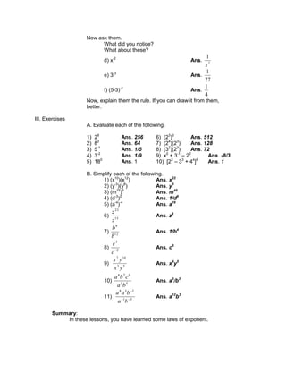 Now ask them.
What did you notice?
What about these?
d) x-2
Ans. 2
1
x
e) 3-3
Ans.
27
1
f) (5-3)-2
Ans.
4
1
Now, explain them the rule. If you can draw it from them,
better.
III. Exercises
A. Evaluate each of the following.
1) 28
Ans. 256 6) (23
)3
Ans. 512
2) 82
Ans. 64 7) (24
)(23
) Ans. 128
3) 5-1
Ans. 1/5 8) (32
)(23
) Ans. 72
4) 3-2
Ans. 1/9 9) x0
+ 3-1
– 22
Ans. -8/3
5) 180
Ans. 1 10) [22
– 33
+ 44
]0
Ans. 1
B. Simplify each of the following.
1) (x10
)(x12
) Ans. x22
2) (y-3
)(y8
) Ans. y5
3) (m15
)3
Ans. m45
4) (d-3
)2
Ans. 1/d6
5) (a-4
)-4
Ans. a16
6) 15
23
z
z
Ans. z8
7) 12
8
b
b
Ans. 1/b4
8) 2
3
c
c
Ans. c5
9) 53
107
yx
yx
Ans. x4
y5
10) 55
028
ba
cba
Ans. a3
/b3
11) 51
238
ba
baa
Ans. a12
b3
Summary:
In these lessons, you have learned some laws of exponent.
 