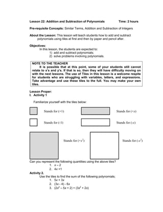 Lesson 22: Addition and Subtraction of Polynomials Time: 2 hours
Pre-requisite Concepts: Similar Terms, Addition and Subtraction of Integers
About the Lesson: This lesson will teach students how to add and subtract
polynomials using tiles at first and then by paper and pencil after.
Objectives:
In this lesson, the students are expected to:
1) add and subtract polynomials;
2) solve problems involving polynomials.
NOTE TO THE TEACHER
It is possible that at this point, some of your students still cannot
relate to x’s and y’s. If that is so, then they will have difficulty moving on
with the next lessons. The use of Tiles in this lesson is a welcome respite
for students who are struggling with variables, letters, and expressions.
Take advantage and use these tiles to the full. You may make your own
tiles.
Lesson Proper:
I. Activity 1
Familiarize yourself with the tiles below:
Can you represent the following quantities using the above tiles?
1. x – 2
2. 4x +1
Activity 2.
Use the tiles to find the sum of the following polynomials;
1. 5x + 3x
2. (3x - 4) - 6x
3. (2x2
– 5x + 2) + (3x2
+ 2x)
Stands for (-1)
Stands for (+1) Stands for (+x)
Stands for (-x)
Stands for (+x2
) Stands for (-x2
)
 