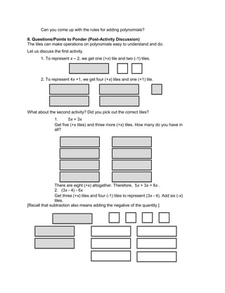Can you come up with the rules for adding polynomials?
II. Questions/Points to Ponder (Post-Activity Discussion)
The tiles can make operations on polynomials easy to understand and do.
Let us discuss the first activity.
1. To represent x – 2, we get one (+x) tile and two (-1) tiles.
2. To represent 4x +1, we get four (+x) tiles and one (+1) tile.
What about the second activity? Did you pick out the correct tiles?
1. 5x + 3x
Get five (+x tiles) and three more (+x) tiles. How many do you have in
all?
There are eight (+x) altogether. Therefore, 5x + 3x = 8x .
2. (3x - 4) - 6x
Get three (+x) tiles and four (-1) tiles to represent (3x - 4). Add six (-x)
tiles.
[Recall that subtraction also means adding the negative of the quantity.]
 