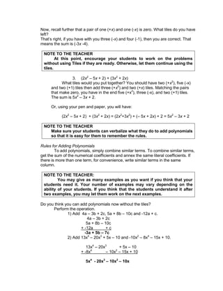 Now, recall further that a pair of one (+x) and one (-x) is zero. What tiles do you have
left?
That’s right, if you have with you three (-x) and four (-1), then you are correct. That
means the sum is (-3x -4).
NOTE TO THE TEACHER
At this point, encourage your students to work on the problems
without using Tiles if they are ready. Otherwise, let them continue using the
tiles.
3. (2x2
– 5x + 2) + (3x2
+ 2x)
What tiles would you put together? You should have two (+x2
), five (-x)
and two (+1) tiles then add three (+x2
) and two (+x) tiles. Matching the pairs
that make zero, you have in the end five (+x2
), three (-x), and two (+1) tiles.
The sum is 5x2
– 3x + 2.
Or, using your pen and paper, you will have:
(2x2
– 5x + 2) + (3x2
+ 2x) = (2x2
+3x2
) + (– 5x + 2x) + 2 = 5x2
– 3x + 2
NOTE TO THE TEACHER
Make sure your students can verbalize what they do to add polynomials
so that it is easy for them to remember the rules.
Rules for Adding Polynomials
To add polynomials, simply combine similar terms. To combine similar terms,
get the sum of the numerical coefficients and annex the same literal coefficients. If
there is more than one term, for convenience, write similar terms in the same
column.
NOTE TO THE TEACHER:
You may give as many examples as you want if you think that your
students need it. Your number of examples may vary depending on the
ability of your students. If you think that the students understand it after
two examples, you may let them work on the next examples.
Do you think you can add polynomials now without the tiles?
Perform the operation.
1) Add 4a – 3b + 2c, 5a + 8b – 10c and -12a + c.
4a – 3b + 2c
5a + 8b – 10c
+ -12a + c
-3a + 5b – 7c
2) Add 13x4
– 20x3
+ 5x – 10 and -10x2
– 8x4
– 15x + 10.
13x4
– 20x3
+ 5x – 10
+ -8x4
– 10x2
– 15x + 10
5x4
- 20x3
– 10x2
– 10x
 