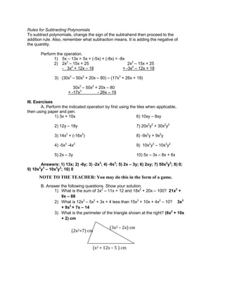 Rules for Subtracting Polynomials
To subtract polynomials, change the sign of the subtrahend then proceed to the
addition rule. Also, remember what subtraction means. It is adding the negative of
the quantity.
Perform the operation.
1) 5x – 13x = 5x + (-5x) + (-8x) = -8x
2) 2x2
– 15x + 25 2x2
– 15x + 25
- 3x2
+ 12x – 18 + -3x2
– 12x + 18
3) (30x3
– 50x2
+ 20x – 80) – (17x3
+ 26x + 19)
30x3
– 50x2
+ 20x – 80
+ -17x3
- 26x – 19
III. Exercises
A. Perform the indicated operation by first using the tiles when applicable,
then using paper and pen.
1) 3x + 10x 6) 10xy – 8xy
2) 12y – 18y 7) 20x2
y2
+ 30x2
y2
3) 14x3
+ (-16x3
) 8) -9x2
y + 9x2
y
4) -5x3
-4x3
9) 10x2
y3
– 10x3
y2
5) 2x – 3y 10) 5x – 3x – 8x + 6x
Answers: 1) 13x; 2) -6y; 3) -2x3
; 4) -9x3
; 5) 2x – 3y; 6) 2xy; 7) 50x2
y2
; 8) 0;
9) 10x2
y3
– 10x3
y2
; 10) 0
B. Answer the following questions. Show your solution.
1) What is the sum of 3x2
– 11x + 12 and 18x2
+ 20x – 100? 21x2
+
9x – 88
2) What is 12x3
– 5x2
+ 3x + 4 less than 15x3
+ 10x + 4x2
– 10? 3x3
+ 9x2
+ 7x – 14
3) What is the perimeter of the triangle shown at the right? (6x2
+ 10x
+ 2) cm
(3x2 – 2x) cm
(x2 + 12x – 5 ) cm
(2x2+7) cm
NOTE TO THE TEACHER: You may do this in the form of a game.
 