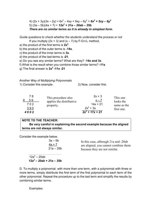 4) (2x + 3y)(3x – 2y) = 6x2
– 4xy + 9xy – 6y2
= 6x2
+ 5xy – 6y2
5) (3a – 5b)(4a + 7) = 12a2
+ 21a – 20ab – 35b
There are no similar terms so it is already in simplest form.
Guide questions to check whether the students understand the process or not
If you multiply (2x + 3) and (x – 7) by F-O-I-L method,
a) the product of the first terms is 2x2
.
b) the product of the outer terms is -14x.
c) the product of the inner terms is 3x.
d) the product of the last terms is -21.
e) Do you see any similar terms? What are they? -14x and 3x
f) What is the result when you combine those similar terms? -11x
g) The final answer is 2x2
-11x -21
Another Way of Multiplying Polynomials
1) Consider this example. 2) Now, consider this:
7 8 2x + 3
X 5 9 x – 7
7 0 2 14x + 21
3 9 0 2x2
+ 3x
4 6 0 2 2x2
+ 17x + 21
NOTE TO THE TEACHER:
Be very careful in explaining the second example because the aligned
terms are not always similar.
Consider the example below.
3a – 5b
4a + 7
21a – 35b
12a2
– 20ab
12a2
– 20ab + 21a – 35b
D. To multiply a polynomial, with more than one term, with a polynomial with three or
more terms, simply distribute the first term of the first polynomial to each term of the
other polynomial. Repeat the procedure up to the last term and simplify the results by
combining similar terms.
Examples:
This procedure also
applies the distributive
property.
This one
looks the
same as the
first one.
In this case, although 21a and -20ab
are aligned, you cannot combine them
because they are not similar.
 