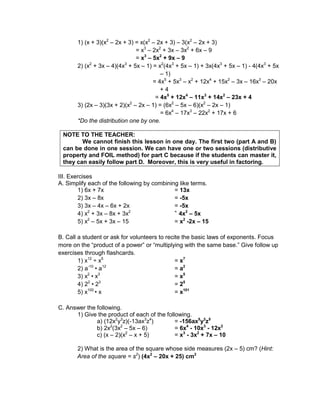 1) (x + 3)(x2
– 2x + 3) = x(x2
– 2x + 3) – 3(x2
– 2x + 3)
= x3
– 2x2
+ 3x – 3x2
+ 6x – 9
= x3
– 5x2
+ 9x – 9
2) (x2
+ 3x – 4)(4x3
+ 5x – 1) = x2
(4x3
+ 5x – 1) + 3x(4x3
+ 5x – 1) - 4(4x3
+ 5x
– 1)
= 4x5
+ 5x3
– x2
+ 12x4
+ 15x2
– 3x – 16x3
– 20x
+ 4
= 4x5
+ 12x4
– 11x3
+ 14x2
– 23x + 4
3) (2x – 3)(3x + 2)(x2
– 2x – 1) = (6x2
– 5x – 6)(x2
– 2x – 1)
= 6x4
– 17x3
– 22x2
+ 17x + 6
*Do the distribution one by one.
NOTE TO THE TEACHER:
We cannot finish this lesson in one day. The first two (part A and B)
can be done in one session. We can have one or two sessions (distributive
property and FOIL method) for part C because if the students can master it,
they can easily follow part D. Moreover, this is very useful in factoring.
III. Exercises
A. Simplify each of the following by combining like terms.
1) 6x + 7x = 13x
2) 3x – 8x = -5x
3) 3x – 4x – 6x + 2x = -5x
4) x2
+ 3x – 8x + 3x2 =
4x2
– 5x
5) x2
– 5x + 3x – 15 = x2
-2x – 15
B. Call a student or ask for volunteers to recite the basic laws of exponents. Focus
more on the “product of a power” or “multiplying with the same base.” Give follow up
exercises through flashcards.
1) x12
÷ x5
= x7
2) a-10
• a12
= a2
3) x2
• x3
= x5
4) 22
• 23
= 25
5) x100
• x = x101
C. Answer the following.
1) Give the product of each of the following.
a) (12x2
y3
z)(-13ax3
z4
) = -156ax5
y3
z5
b) 2x2
(3x2
– 5x – 6) = 6x4
- 10x3
- 12x2
c) (x – 2)(x2
– x + 5) = x3
- 3x2
+ 7x – 10
2) What is the area of the square whose side measures (2x – 5) cm? (Hint:
Area of the square = s2
) (4x2
– 20x + 25) cm2
 