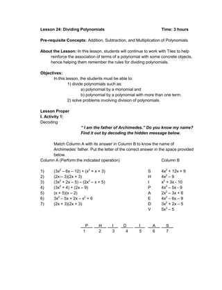 Lesson 24: Dividing Polynomials Time: 3 hours
Pre-requisite Concepts: Addition, Subtraction, and Multiplication of Polynomials
About the Lesson: In this lesson, students will continue to work with Tiles to help
reinforce the association of terms of a polynomial with some concrete objects,
hence helping them remember the rules for dividing polynomials.
Objectives:
In this lesson, the students must be able to:
1) divide polynomials such as:
a) polynomial by a monomial and
b) polynomial by a polynomial with more than one term.
2) solve problems involving division of polynomials.
Lesson Proper
I. Activity 1:
Decoding
“ I am the father of Archimedes.” Do you know my name?
Find it out by decoding the hidden message below.
Match Column A with its answer in Column B to know the name of
Archimedes’ father. Put the letter of the correct answer in the space provided
below.
Column A (Perform the indicated operation) Column B
1) (3x2
– 6x – 12) + (x2
+ x + 3) S 4x2
+ 12x + 9
2) (2x – 3)(2x + 3) H 4x2
– 9
3) (3x2
+ 2x – 5) – (2x2
– x + 5) I x2
+ 3x - 10
4) (3x2
+ 4) + (2x – 9) P 4x2
– 5x - 9
5) (x + 5)(x – 2) A 2x2
– 3x + 6
6) 3x2
– 5x + 2x – x2
+ 6 E 4x2
– 6x – 9
7) (2x + 3)(2x + 3) D 3x2
+ 2x – 5
V 5x3
– 5
__P__ __H__ __I__ _D___ __I__ __A__ __S__
1 2 3 4 5 6 7
 
