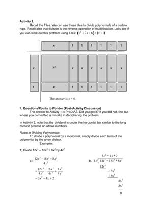 Activity 2.
Recall the Tiles. We can use these tiles to divide polynomials of a certain
type. Recall also that division is the reverse operation of multiplication. Let’s see if
you can work out this problem using Tiles: x2
7x 6 x 1
II. Questions/Points to Ponder (Post-Activity Discussion)
The answer to Activity 1 is PHIDIAS. Did you get it? If you did not, find out
where you committed a mistake in deciphering the problem.
In Activity 2, note that the dividend is under the horizontal bar similar to the long
division process on whole numbers.
Rules in Dividing Polynomials
To divide a polynomial by a monomial, simply divide each term of the
polynomial by the given divisor.
Examples:
1) Divide 12x4
– 16x3
+ 8x2
by 4x2
a) 2
234
4
81612
x
xxx
b.
243
12
816124
2
4
2342
xx
x
xxxx
___
-16x3
-16x3
______
8x2
8x2
0
= 2
2
2
3
2
4
4
8
4
16
4
12
x
x
x
x
x
x
= 3x2
– 4x + 2
 