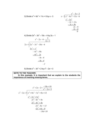 3) Divide x3
+ 6x2
+ 11x + 6 by x - 3
23
3
61163
2
23
23
xx
xx
xxxx
4) Divide 2x3
– 3x2
– 10x – 4 by 2x – 1
12
2
42
2
6103212
2
23
23
x
xx
xx
xxxx
5) Divide x4
– 3x2
+ 2 by x2
– 2x + 3
NOTE TO THE TEACHER:
In this example, it is important that we explain to the students the
importance of inserting missing terms.
32
1810
22
32
1203032
2
2
234
2342
xx
x
xx
xxx
xxxxxx
0
2x – 6
2x – 6
– 3x + 9x
– 3x + 11x
- 2
- 8x - 4
- 8x - 6
– 4x2
- 2x
– 4x2
- 10x
2x3
- 6x2
+ 0x
2x3
- 4x2
+ 6x
-2x2
- 6x + 12
-2x2
+4x – 6
– 10x+18
 