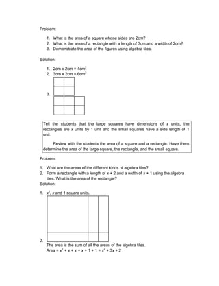 Problem:
1. What is the area of a square whose sides are 2cm?
2. What is the area of a rectangle with a length of 3cm and a width of 2cm?
3. Demonstrate the area of the figures using algebra tiles.
Solution:
1. 2cm x 2cm = 4cm2
2. 3cm x 2cm = 6cm2
3.
Tell the students that the large squares have dimensions of x units, the
rectangles are x units by 1 unit and the small squares have a side length of 1
unit.
Review with the students the area of a square and a rectangle. Have them
determine the area of the large square, the rectangle, and the small square.
Problem:
1. What are the areas of the different kinds of algebra tiles?
2. Form a rectangle with a length of x + 2 and a width of x + 1 using the algebra
tiles. What is the area of the rectangle?
Solution:
1. x2
, x and 1 square units.
2.
The area is the sum of all the areas of the algebra tiles.
Area = x2
+ x + x + x + 1 + 1 = x2
+ 3x + 2
 