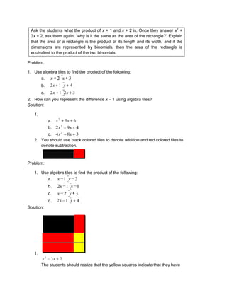 Ask the students what the product of x + 1 and x + 2 is. Once they answer x2
+
3x + 2, ask them again, “why is it the same as the area of the rectangle?” Explain
that the area of a rectangle is the product of its length and its width, and if the
dimensions are represented by binomials, then the area of the rectangle is
equivalent to the product of the two binomials.
Problem:
1. Use algebra tiles to find the product of the following:
a. 32 xx
b. 412 xx
c. 3212 xx
2. How can you represent the difference x – 1 using algebra tiles?
Solution:
1.
a. 652
xx
b. 492 2
xx
c. 384 2
xx
2. You should use black colored tiles to denote addition and red colored tiles to
denote subtraction.
Problem:
1. Use algebra tiles to find the product of the following:
a. 21 xx
b. 112 xx
c. 32 xx
d. 412 xx
Solution:
1.
232
xx
The students should realize that the yellow squares indicate that they have
 