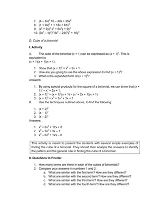 7. (4 – 5x)2
16 – 40x + 25x2
8. (1 + 9x)2
1 + 18x + 81x2
9. (x2
+ 3y)2
x4
+ 6x2
y + 9y2
10. (3x3
– 4y2
)2
9x6
– 24x6
y4
+ 16y4
D. Cube of a binomial
I. Activity
A. The cube of the binomial (x + 1) can be expressed as (x + 1)3
. This is
equivalent to
(x + 1)(x + 1)(x + 1).
1. Show that (x + 1)2
= x2
+ 2x + 1.
2. How are you going to use the above expression to find (x + 1)3
?
3. What is the expanded form of (x + 1)3
?
Answers:
1. By using special products for the square of a binomial, we can show that (x +
1)2
= x2
+ 2x + 1.
2. (x + 1)3
= (x + 1)2
(x + 1) = (x2
+ 2x + 1)(x + 1)
3. (x + 1)3
= x3
+ 3x2
+ 3x + 1
B. Use the techniques outlined above, to find the following:
1. (x + 2)2
2. (x – 1)2
3. (x – 2)2
Answers:
1. x3
+ 6x2
+ 12x + 8
2. x3
– 3x2
+ 3x – 1
3. x3
– 6x2
+ 12x – 8
This activity is meant to present the students with several simple examples of
finding the cube of a binomial. They should then analyze the answers to identify
the pattern and the general rule in finding the cube of a binomial.
II. Questions to Ponder
1. How many terms are there in each of the cubes of binomials?
2. Compare your answers in numbers 1 and 2.
a. What are similar with the first term? How are they different?
b. What are similar with the second term? How are they different?
c. What are similar with the third term? How are they different?
d. What are similar with the fourth term? How are they different?
 