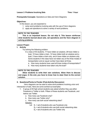Lesson 3: Problems Involving Sets Time: 1 hour
Prerequisite Concepts: Operations on Sets and Venn Diagrams
Objectives:
In this lesson, you are expected to:
1. solve word problems involving sets with the use of Venn diagrams
2. apply set operations to solve a variety of word problems.
NOTE TO THE TEACHER
This is an important lesson. Do not skip it. This lesson reinforces
what students learned about sets, set operations and the Venn diagram in
solving problems.
Lesson Proper:
I. Activity
Try solving the following problem:
In a class of 40 students, 17 have ridden an airplane, 28 have ridden a
boat, 10 have ridden a train, 12 have ridden both an airplane and a
boat, 3 have ridden a train only, and 4 have ridden an airplane only.
Some students in the class have not ridden any of the three modes of
transportation and an equal number have taken all three.
a. How many students have used all three modes of transportation?
b. How many students have taken only the boat?
NOTE TO THE TEACHER
Allow students to write their own solutions. Allow them to discuss
and argue. In the end, you have to know how to steer them to the correct
solution.
II. Questions/Points to Ponder (Post-Activity Discussion)
Venn diagrams can be used to solve word problems involving union and
intersection of sets. Here are some worked out examples:
1. A group of 25 high school students was asked whether they use either
Facebook or Twitter or both. Fifteen of these students use Facebook, and
twelve use Twitter.
a. How many use Facebook only?
b. How many use Twitter only?
c. How many use both social networking sites?
Solution:
Let S1 = set of students who use Facebook only
S2 = set of students who use both social networking sites
S3 = set of students who use Twitter only
 
