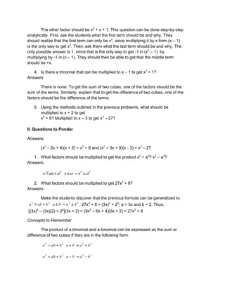 The other factor should be x2
+ x + 1. This question can be done step-by-step
analytically. First, ask the students what the first term should be and why. They
should realize that the first term can only be x2
, since multiplying it by x from (x – 1)
is the only way to get x3
. Then, ask them what the last term should be and why. The
only possible answer is 1, since that is the only way to get -1 in (x3
– 1) by
multiplying by -1 in (x – 1). They should then be able to get that the middle term
should be +x.
4. Is there a trinomial that can be multiplied to x – 1 to get x3
+ 1?
Answers
There is none. To get the sum of two cubes, one of the factors should be the
sum of the terms. Similarly, explain that to get the difference of two cubes, one of the
factors should be the difference of the terms.
5. Using the methods outlined in the previous problems, what should be
multiplied to x + 2 to get
x3
+ 8? Multiplied to x – 3 to get x3
– 27?
II. Questions to Ponder
Answers:
(x2
– 2x + 4)(x + 2) = x3
+ 8 and (x2
+ 3x + 9)(x - 3) = x3
– 27
1. What factors should be multiplied to get the product x3
+ a3
? x3
– a3
?
Answers:
332
axaxaaxx
2. What factors should be multiplied to get 27x3
+ 8?
Answers:
Make the students discover that the previous formula can be generalized to
3322
babababa  . 27x3
+ 8 = (3x)3
+ 23
; a = 3x and b = 2. Thus,
[(3x)2
– (3x)(2) + 22
](3x + 2) = (9x2
– 6x + 4)(3x + 2) = 27x3
+ 8
Concepts to Remember
The product of a trinomial and a binomial can be expressed as the sum or
difference of two cubes if they are in the following form.
3322
babababa
3322
babababa
 