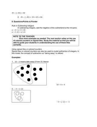 2.
II. Questions/Points to Ponder
Rule in Subtracting Integers
In subtracting integers, add the negative of the subtrahend to the minuend,
NOTE TO THE TEACHER
Give more examples as needed. The next section relies on the use
of colored counters or signed tiles. Study the material so that you will be
able to guide your students in understanding the use of these tiles
correctly.
Using signed tiles or colored counters
Signed tiles or colored counters can also be used to model subtraction of integers. In
this model, the concept of subtraction as “taking away” is utilized.
Examples:
1. means take away 6 from 10. Hence
2.
 