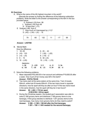 III. Exercices
A. What is the name of the 4th highest mountain in the world?
(Decode the answer by finding the difference of the following subtraction
problems. Write the letter to the answer corresponding to the item in the box
provided below:
O Subtract (-33) from 99
L Subtract (-30) from 49
H 18 less than (-77)
E Subtract (-99) from 0
T How much is 0 decreased by (-11)?
S (-42) – (-34) – (-9) - 18
79 -95 132 11 -17 99
Answer: LHOTSE
B. Mental Math
Give the difference:
1. 53 -25 6. 25 - 43
2. (-6) - 123 7. (-30) - (-20)
3. (-4) - (-9) 8. (-19) - 2
4. 6 - 15 9. 30 –(-9)
5. 16 - (-20) 10. (-19) - (-15)
C. Solve the following problems:
1. Maan deposited P53,400.00 in her account and withdrew P19,650.00 after
a week. How much of her money was left in the bank?
Answer: PhP33,750.00
2. Two trains start at the same station at the same time. Train A travels
92km/h, while train B travels 82km/h. If the two trains travel in opposite
directions, how far apart will they be after an hour? If the two trains travel
in the same direction, how far apart will they be in two hours?
Answer: 92 - (-82) = 174 km apart
2×92-2×82 = 20 km apart
3. During the Christmas season, the student gov’t association was able to
solicit 2 356 grocery items and distribute 2 198 grocery items to one
barangay. If this group decides to distribute 1 201 grocery items to the
next barangay, how many more grocery items do they need to solicit?
Answer: 2 356 – 2 198 = 158 left after the first barangay
1 201 – 158 = 1 043 needed for the second barangay
Answers:
1. 28 2. –129 3. 5 4. –9 5. 36
6. –18 7. –10 8. –21 9. 39 10. –4
 