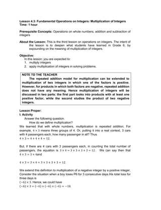 Lesson 4.3: Fundamental Operations on Integers: Multiplication of Integers
Time: 1 hour
Prerequisite Concepts: Operations on whole numbers, addition and subtraction of
integers
About the Lesson: This is the third lesson on operations on integers. The intent of
the lesson is to deepen what students have learned in Grade 6, by
expounding on the meaning of multiplication of integers.
Objective:
In this lesson; you are expected to:
1. multiply integers
2. apply multiplication of integers in solving problems.
NOTE TO THE TEACHER
The repeated addition model for multiplication can be extended to
multiplication of two integers in which one of the factors is positive.
However, for products in which both factors are negative, repeated addition
does not have any meaning. Hence multiplication of integers will be
discussed in two parts: the first part looks into products with at least one
positive factor, while the second studies the product of two negative
integers.
Lesson Proper:
I. Activity
Answer the following question.
How do we define multiplication?
We learned that with whole numbers, multiplication is repeated addition. For
example, means three groups of 4. Or, putting it into a real context, 3 cars
with 4 passengers each, how many passenger in all? Thus
But, if there are 4 cars with 3 passengers each, in counting the total number of
passengers, the equation is . We can say then that
and
We extend this definition to multiplication of a negative integer by a positive integer.
Consider the situation when a boy loses P6 for 3 consecutive days.His total loss for
three days is
. Hence, we could have
 