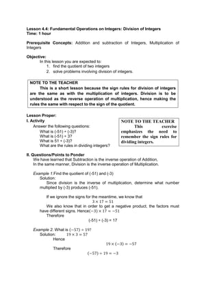 Lesson 4.4: Fundamental Operations on Integers: Division of Integers
Time: 1 hour
Prerequisite Concepts: Addition and subtraction of Integers, Multiplication of
Integers
Objective:
In this lesson you are expected to:
1. find the quotient of two integers
2. solve problems involving division of integers.
NOTE TO THE TEACHER
This is a short lesson because the sign rules for division of integers
are the same as with the multiplication of integers. Division is to be
understood as the reverse operation of multiplication, hence making the
rules the same with respect to the sign of the quotient.
Lesson Proper:
I. Activity
Answer the following questions:
What is (-51) ÷ (-3)?
What is (-51) ÷ 3?
What is 51 ÷ (-3)?
What are the rules in dividing integers?
II. Questions/Points to Ponder
We have learned that Subtraction is the inverse operation of Addition,
In the same manner, Division is the inverse operation of Multiplication.
Example 1.Find the quotient of (-51) and (-3)
Solution:
Since division is the inverse of multiplication, determine what number
multiplied by (-3) produces (-51).
If we ignore the signs for the meantime, we know that
We also know that in order to get a negative product, the factors must
have different signs. Hence
Therefore
(-51) ÷ (-3) = 17
Example 2. What is
Solution:
Hence
Therefore
NOTE TO THE TEACHER
This exercise
emphasizes the need to
remember the sign rules for
dividing integers.
 