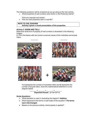 The following questions will be answered as you go along to the next activity.
What properties of real numbers were shown in the Pictionary Game?
Give one example and explain.
How are said properties seen in real life?
NOTE TO THE TEACHER
Activity 3 gives a visual presentation of the properties.
Activity 3: SHOW AND TELL!
Determine what kind of property of real numbers is illustrated in the following
images:
A. Fill in the blanks with the correct numerical values of the motorbike and bicycle
riders.
_______ _______
If a represents the number of motorbike riders and b represents the
number of bicycle riders, show the mathematical statement in a the
diagram below.
_______ + _______ = _______ + _______
Expected Answer: a + b = b + a
Guide Questions:
What operation is used in illustrating the diagram? Addition
What happened to the terms in both sides of the equation? The terms
were interchanged.
Based on the previous activity, what property is applied?
+
 