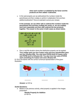 when each number is multiplied by the factor and the
products are then added / subtracted.
In the said property can we add/subtract the numbers inside the
parentheses and then multiply or perform multiplication first and then
addition/subtraction? Give an example to prove your answer.
In the example, we can either add or subtract the numbers inside the
parentheses first and then multiply the result; or, we can multiply
each term separately and then add/ subtract the two products
together. The answer is the same in both cases as shown below.
Give a real life situation where the distributive property can be applied.
Your mother gave you four 5-peso coins and your grandmother gave
you four 20-peso bills. You now have PhP20 worth of 5-peso coins
and PhP80 worth of 20-peso bill. You also have four sets of PhP25
each consisting of a 5-peso coin and a 20-peso bill.
D. Fill in the blanks with the correct numerical representation of the given
illustration.
_______ _______ _______
Answer: a + 0 = a
Guide Questions:
Based on the previous activity, what property is applied in the images
presented?
Identity Property for Addition
a + 0 = a
-2(4 + 3) = (-2 • 4) + (-2 • 3)
-2(7) = (-8) + (-6)
-14 = -14
or
-2(4 + 3) = -2(7)
-2(7) = -14
-14 = -14
 