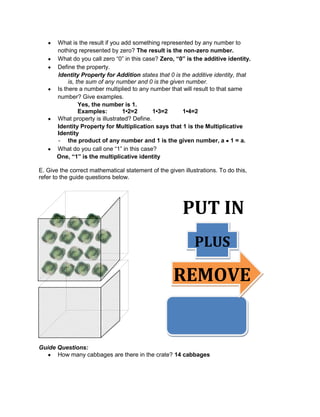 What is the result if you add something represented by any number to
nothing represented by zero? The result is the non-zero number.
What do you call zero “0” in this case? Zero, “0” is the additive identity.
Define the property.
Identity Property for Addition states that 0 is the additive identity, that
is, the sum of any number and 0 is the given number.
Is there a number multiplied to any number that will result to that same
number? Give examples.
Yes, the number is 1.
Examples: 1•2=2 1•3=2 1•4=2
What property is illustrated? Define.
Identity Property for Multiplication says that 1 is the Multiplicative
Identity
- the product of any number and 1 is the given number, a 1 = a.
What do you call one “1” in this case?
One, “1” is the multiplicative identity
E. Give the correct mathematical statement of the given illustrations. To do this,
refer to the guide questions below.
Guide Questions:
How many cabbages are there in the crate? 14 cabbages
PUT IN
PLUS
REMOVE
E
 