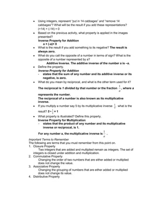 Using integers, represent “put in 14 cabbages” and “remove 14
cabbages”? What will be the result if you add these representations?
(+14) + (-14) = 0
Based on the previous activity, what property is applied in the images
presented?
Inverse Property for Addition
a + (-a)= 0
What is the result if you add something to its negative? The result is
always zero.
What do you call the opposite of a number in terms of sign? What is the
opposite of a number represented by a?
Additive Inverse. The additive inverse of the number a is –a.
Define the property.
Inverse Property for Addition
- states that the sum of any number and its additive inverse or its
negative, is zero.
What do you mean by reciprocal, and what is the other term used for it?
The reciprocal is 1 divided by that number or the fraction
a
1
, where a
represents the number.
The reciprocal of a number is also known as its multiplicative
inverse.
If you multiply a number say 5 by its multiplicative inverse , what is the
result? 5 • = 1
What property is illustrated? Define this property.
Inverse Property for Multiplication
- states that the product of any number and its multiplicative
inverse or reciprocal, is 1.
For any number a, the multiplicative inverse is
a
1
.
Important Terms to Remember
The following are terms that you must remember from this point on.
1. Closure Property
Two integers that are added and multiplied remain as integers. The set of
integers is closed under addition and multiplication.
2. Commutative Property
Changing the order of two numbers that are either added or multiplied
does not change the value.
3. Associative Property
Changing the grouping of numbers that are either added or multiplied
does not change its value.
4. Distributive Property
 