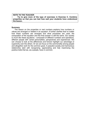 NOTE TO THE TEACHER
Try to give more of the type of exercises in Exercise C. Combine
properties so that you can test how well your students have understood
the lesson.
Summary
The lesson on the properties or real numbers explains how numbers or
values are arranged or related in an equation. It further clarifies that no matter
how these numbers are arranged and what processes are used, the
composition of the equation and the final answer is still the same. Our society
is much like these equations - composed of different numbers and operations,
different people with varied personalities, perspectives and experiences. We
can choose to look at the differences and forever highlight our advantage or
superiority over the others. Or we can focus on the commonality among people
and altogether work for the common good. A peaceful society and harmonious
relationship start with recognizing, appreciating and fully maximizing the
positive traits that we, as a people, have in common.
 