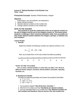 Lesson 6: Rational Numbers in the Number Line
Time: 1 hour
Prerequisite Concepts: Subsets of Real Numbers, Integers
Objective:
In this lesson, you, the students, are expected to
1. define rational numbers;
2. illustrate rational numbers on the number line;
3. arrange rational numbers on the number line.
NOTE TO THE TEACHER:
Ask students to recall the relationship of the set of rational numbers to
the set of integers and the set of non-integers (Lesson 4). This lesson gives
students a challenge in their numerical estimation skills. How accurately can
they locate rational numbers between two integers, perhaps, or between any
two numbers?
Lesson Proper
I. Activity
Determine whether the following numbers are rational numbers or not.
- 2, ,
1
11
, 43
, 16 , -1.89,
Now, try to locate them on the real number line below by plotting:
II. Questions to Ponder
Consider the following examples and answer the questions that follow:
a. 7 ÷ 2 = 3 ½ ,
b. (-25) ÷ 4 = -6 ¼
c. (-6) ÷ (-12) = ½
1. Are quotients integers? Not all the time. Consider 10
7 .
2. What kind of numbers are they? Quotients are rational numbers.
3. Can you represent them on a number line? Yes. Rational numbers are
real numbers and therefore, they are found in the real number line.
0-1-2-3 1 2 3 4
NOTE TO THE TEACHER:
Give as many rational numbers as class time can allow. Give them in
different forms: integers, fractions, mixed numbers, decimals, repeating
decimals, etc.
 