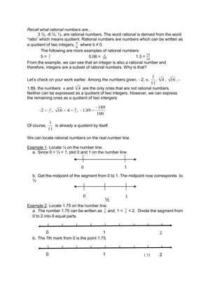 Recall what rational numbers are...
3 ½, -6 ¼, ½, are rational numbers. The word rational is derived from the word
“ratio” which means quotient. Rational numbers are numbers which can be written as
a quotient of two integers, where b ≠ 0.
The following are more examples of rational numbers:
5 = 5
1 0.06 = 6
100 1.3 =
From the example, we can see that an integer is also a rational number and
therefore, integers are a subset of rational numbers. Why is that?
Let’s check on your work earlier. Among the numbers given, - 2, ,
1
11
, 43
, 16 , -
1.89, the numbers and 43
are the only ones that are not rational numbers.
Neither can be expressed as a quotient of two integers. However, we can express
the remaining ones as a quotient of two intergers:
2 2
1 , 16 4 4
1 , 1.89
189
100
Of course,
1
11
is already a quotient by itself.
We can locate rational numbers on the real number line.
Example 1. Locate ½ on the number line.
a. Since 0 < ½ < 1, plot 0 and 1 on the number line.
b. Get the midpoint of the segment from 0 to 1. The midpoint now corresponds to
½
Example 2. Locate 1.75 on the number line.
a. The number 1.75 can be written as 7
4 and, 1 < 7
4 < 2. Divide the segment from
0 to 2 into 8 equal parts.
b. The 7th mark from 0 is the point 1.75.
1.7510 2
10 2
0 1
½
0 1
 