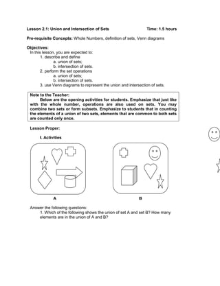 Lesson 2.1: Union and Intersection of Sets Time: 1.5 hours
Pre-requisite Concepts: Whole Numbers, definition of sets, Venn diagrams
Objectives:
In this lesson, you are expected to:
1. describe and define
a. union of sets;
b. intersection of sets.
2. perform the set operations
a. union of sets;
b. intersection of sets.
3. use Venn diagrams to represent the union and intersection of sets.
Note to the Teacher:
Below are the opening activities for students. Emphasize that just like
with the whole number, operations are also used on sets. You may
combine two sets or form subsets. Emphasize to students that in counting
the elements of a union of two sets, elements that are common to both sets
are counted only once.
Lesson Proper:
I. Activities
A B
Answer the following questions:
1. Which of the following shows the union of set A and set B? How many
elements are in the union of A and B?
 