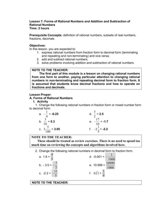 Lesson 7: Forms of Rational Numbers and Addition and Subtraction of
Rational Numbers
Time: 2 hours
Prerequisite Concepts: definition of rational numbers, subsets of real numbers,
fractions, decimals
Objectives:
In this lesson, you are expected to:
1. express rational numbers from fraction form to decimal form (terminating
and repeating and non-terminating) and vice versa;
2. add and subtract rational numbers;
3. solve problems involving addition and subtraction of rational numbers.
NOTE TO THE TEACHER:
The first part of this module is a lesson on changing rational numbers
from one form to another, paying particular attention to changing rational
numbers in non-terminating and repeating decimal form to fraction form. It
is assumed that students know decimal fractions and how to operate on
fractions and decimals.
Lesson Proper:
A. Forms of Rational Numbers
I. Activity
1. Change the following rational numbers in fraction form or mixed number form
to decimal form:
a.
1
4
= -0.25 d.
5
2
= 2.5
b.
3
10
= 0.3 e.
17
10
= -1.7
c. 3
5
100
= 3.05 f. 2
1
5
= -2.2
2. Change the following rational numbers in decimal form to fraction form.
a. 1.8 =
9
5
d. -0.001 =
1000
1
b. - 3.5 =
7
2
e. 10.999 =
1000
10999
c. -2.2 =
11
5
f. 0.11 =
1
9
NOTE TO THE TEACHER:
NOTE TO THE TEACHER:
These should be treated as review exercises. There is no need to spend too
much time on reviewing the concepts and algorithms involved here.
 