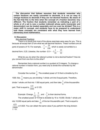 The discussion that follows assumes that students remember why
certain fractions are easily converted to decimals. It is not so easy to
change fractions to decimals if they are not decimal fractions. Be aware of
the fact that this is the time when the concept of a fraction becomes very
different. The fraction that students remember as indicating a part of a
whole or of a set is now a number (rational) whose parts (numerator and
denominator) can be treated separately and can even be divided! This is a
major shift in concept, and students have to be prepared to understand
how these concepts are consistent with what they have learned from
elementary level mathematics.
II. Discussion
Non-decimal Fractions
There is no doubt that most of the above exercises were easy for you. This is
because all except item 2f are what we call decimal fractions. These numbers are all
parts of powers of 10. For example,
1
4
=
25
100
which is easily convertible to a
decimal form, 0.25. Likewise, the number -3.5 = 3
5
10
35
10
.
What do you do when the rational number is not a decimal fraction? How do
you convert from one form to the other?
Remember that a rational number is a quotient of 2 integers. To change a
rational number in fraction form, you need only to divide the numerator by the
denominator.
Consider the number
1
8
. The smallest power of 10 that is divisible by 8 is
1000. But,
1
8
means you are dividing 1 whole unit into 8 equal parts. Therefore,
divide 1 whole unit first into 1 000 equal parts, and then take
1
8
of the thousandths
part. That is equal to
1000
125
or 0.125.
Example: Change
1
16
,
9
11
, and
1
3
to their decimal forms.
The smallest power of 10 that is divisible by 16 is 10,000. Divide 1 whole unit
into 10,000 equal parts and take
1
16
of the ten thousandths part. That is equal to
625
10000
or 0.625. You can obtain the same value if you perform the long division
1 16.
 