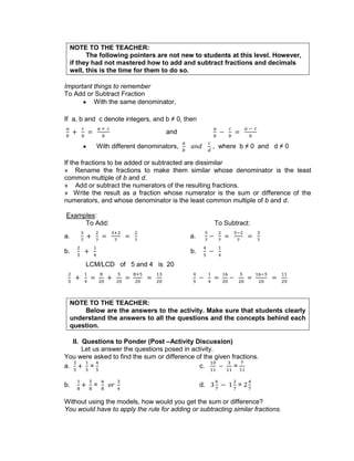 NOTE TO THE TEACHER:
The following pointers are not new to students at this level. However,
if they had not mastered how to add and subtract fractions and decimals
well, this is the time for them to do so.
Important things to remember
To Add or Subtract Fraction
With the same denominator,
If a, b and c denote integers, and b ≠ 0, then
and
With different denominators, , where b ≠ 0 and d ≠ 0
If the fractions to be added or subtracted are dissimilar
» Rename the fractions to make them similar whose denominator is the least
common multiple of b and d.
» Add or subtract the numerators of the resulting fractions.
» Write the result as a fraction whose numerator is the sum or difference of the
numerators, and whose denominator is the least common multiple of b and d.
Examples:
To Add: To Subtract:
a. a.
b. b.
LCM/LCD of 5 and 4 is 20
NOTE TO THE TEACHER:
Below are the answers to the activity. Make sure that students clearly
understand the answers to all the questions and the concepts behind each
question.
II. Questions to Ponder (Post –Activity Discussion)
Let us answer the questions posed in activity.
You were asked to find the sum or difference of the given fractions.
a. = c. =
b. = d. =
Without using the models, how would you get the sum or difference?
You would have to apply the rule for adding or subtracting similar fractions.
 