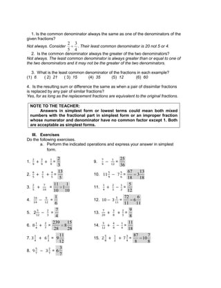 1. Is the common denominator always the same as one of the denominators of the
given fractions?
Not always. Consider
2
5
3
4
. Their least common denominator is 20 not 5 or 4.
2. Is the common denominator always the greater of the two denominators?
Not always. The least common denominator is always greater than or equal to one of
the two denominators and it may not be the greater of the two denominators.
3. What is the least common denominator of the fractions in each example?
(1) 6 ( 2) 21 ( 3) 15 (4) 35 (5) 12 (6) 60
4. Is the resulting sum or difference the same as when a pair of dissimilar fractions
is replaced by any pair of similar fractions?
Yes, for as long as the replacement fractions are equivalent to the original fractions.
NOTE TO THE TEACHER:
Answers in simplest form or lowest terms could mean both mixed
numbers with the fractional part in simplest form or an improper fraction
whose numerator and denominator have no common factor except 1. Both
are acceptable as simplest forms.
III. Exercises
Do the following exercises.
a. Perform the indicated operations and express your answer in simplest
form.
1. =
2
3
9. =
25
36
2. =
13
5
10. =
67
18
3
13
18
3. =
11
10
1
1
10
11. =
5
12
4. =
1
6
12. =
72
11
6
6
11
5. 2 =
7
4
13. =
9
8
6. =
239
28
8
15
28
14. =
11
18
7. = 9
11
12
15. =
87
8
10
7
8
8. = 6
3
7
 