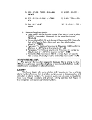 3) 900 + 676.34 + 78.003 = 1 654.343 8) 51.005 – 21.4591 =
29.5459
4) 0.77 + 0.9768 + 0.05301 = 1.79981 9) (2.45 + 7.89) – 4.56 =
5.78
5) 5.44 – 4.97 = 0.47 10) (10 – 5.891) + 7.99 =
12.099
2. Solve the following problems:
a. Helen had P7,500 for shopping money. When she got home, she had
P132.75 in her pocket. How much did she spend for shopping?
P7,367.25
b. Ken contributed P69.25, while John and Hanna gave P56.25 each for
their gift to Teacher Daisy. How much were they able to gather
altogether? P181.75
c. Ryan said, “I’m thinking of a number N. If I subtract 10.34 from N, the
difference is 1.34.” What is Ryan’s number? 11.68
d. Agnes said, “I’m thinking of a number N. If I increase my number by
56.2, the sum is 14.62.” What is Agnes number? –41.58
e. Kim ran the 100-meter race in 135.46 seconds. Tyron ran faster by
15.7 seconds. What is Tyron’s time for the 100-meter dash? 119.76
NOTE TO THE TEACHER:
The summary is important especially because this is a long module.
This lesson provided students with plenty of exercises to help them master
addition and subtraction of rational numbers.
SUMMARY
This lesson began with some activities and instruction on how to change
rational numbers from one form to another and proceeded to discuss addition and
subtraction of rational numbers. The exercises given were not purely computational.
There were thought questions and problem solving activities that helped in
deepening one’s understanding of rational numbers.
 