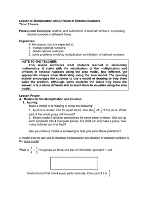 Lesson 8: Multiplication and Division of Rational Numbers
Time: 2 hours
Prerequisite Concepts: addition and subtraction of rational numbers, expressing
rational numbers in different forms
Objectives:
In this lesson, you are expected to:
1. multiply rational numbers;
2. Divide rational numbers;
3. solve problems involving multiplication and division of rational numbers.
NOTE TO THE TEACHER:
This lesson reinforces what students learned in elementary
mathematics. It starts with the visualization of the multiplication and
division of rational numbers using the area model. Use different, yet
appropriate shapes when illustrating using the area model. The opening
activity encourages the students to use a model or drawing to help them
solve the problem. Although, some students will insist they know the
answer, it is a whole different skill to teach them to visualize using the area
model.
Lesson Proper
A. Models for the Multiplication and Division
I. Activity:
Make a model or a drawing to show the following:
1. A pizza is divided into 10 equal slices. Kim ate of of the pizza. What
part of the whole pizza did Kim eat?
2. Miriam made 8 chicken sandwiches for some street children. She cut up
each sandwich into 4 triangular pieces. If a child can only take a piece, how
many children can she feed?
Can you make a model or a drawing to help you solve these problems?
A model that we can use to illustrate multiplication and division of rational numbers is
the area model.
What is
1
4
1
3
? Suppose we have one bar of chocolate represent 1 unit.
Divide the bar first into 4 equal parts vertically. One part of it is
1
4
 