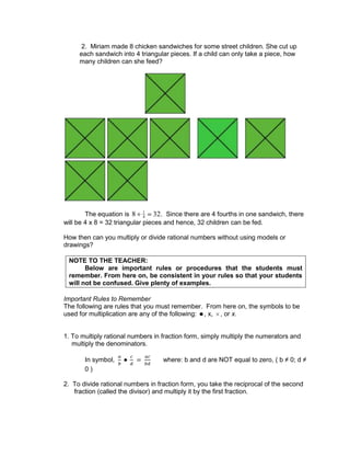 2. Miriam made 8 chicken sandwiches for some street children. She cut up
each sandwich into 4 triangular pieces. If a child can only take a piece, how
many children can she feed?
The equation is 8 1
4 32. Since there are 4 fourths in one sandwich, there
will be 4 x 8 = 32 triangular pieces and hence, 32 children can be fed.
How then can you multiply or divide rational numbers without using models or
drawings?
NOTE TO THE TEACHER:
Below are important rules or procedures that the students must
remember. From here on, be consistent in your rules so that your students
will not be confused. Give plenty of examples.
Important Rules to Remember
The following are rules that you must remember. From here on, the symbols to be
used for multiplication are any of the following: , x, , or x.
1. To multiply rational numbers in fraction form, simply multiply the numerators and
multiply the denominators.
In symbol, where: b and d are NOT equal to zero, ( b ≠ 0; d ≠
0 )
2. To divide rational numbers in fraction form, you take the reciprocal of the second
fraction (called the divisor) and multiply it by the first fraction.
 