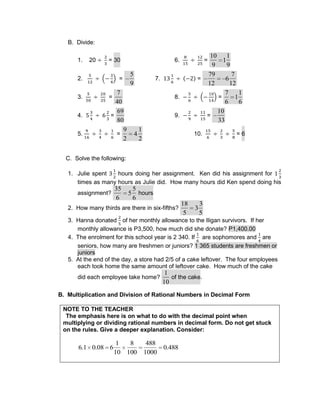 B. Divide:
1. 20 = 30 6. =
10
9
1
1
9
2. =
5
9
7. =
79
12
6
7
12
3. =
7
40
8. =
7
6
1
1
6
4. =
69
80
9. =
10
33
5. =
9
2
4
1
2
10. = 6
C. Solve the following:
1. Julie spent hours doing her assignment. Ken did his assignment for
times as many hours as Julie did. How many hours did Ken spend doing his
assignment?
35
6
5
5
6
hours
2. How many thirds are there in six-fifths?
18
5
3
3
5
3. Hanna donated of her monthly allowance to the Iligan survivors. If her
monthly allowance is P3,500, how much did she donate? P1,400.00
4. The enrolment for this school year is 2 340. If are sophomores and are
seniors, how many are freshmen or juniors? 1 365 students are freshmen or
juniors
5. At the end of the day, a store had 2/5 of a cake leftover. The four employees
each took home the same amount of leftover cake. How much of the cake
did each employee take home?
1
10
of the cake.
B. Multiplication and Division of Rational Numbers in Decimal Form
NOTE TO THE TEACHER
The emphasis here is on what to do with the decimal point when
multiplying or dividing rational numbers in decimal form. Do not get stuck
on the rules. Give a deeper explanation. Consider:
6.1 0.08 6
1
10
8
100
488
1000
0.488
 