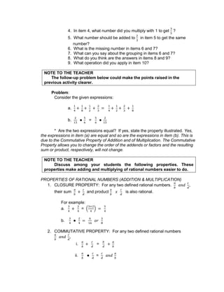 4. In item 4, what number did you multiply with 1 to get ?
5. What number should be added to in item 5 to get the same
number?
6. What is the missing number in items 6 and 7?
7. What can you say about the grouping in items 6 and 7?
8. What do you think are the answers in items 8 and 9?
9. What operation did you apply in item 10?
NOTE TO THE TEACHER
The follow-up problem below could make the points raised in the
previous activity clearer.
Problem:
Consider the given expressions:
a.
b. =
* Are the two expressions equal? If yes, state the property illustrated. Yes,
the expressions in item (a) are equal and so are the expressions in item (b). This is
due to the Commutative Property of Addition and of Multiplication. The Commutative
Property allows you to change the order of the addends or factors and the resulting
sum or product, respectively, will not change.
NOTE TO THE TEACHER
Discuss among your students the following properties. These
properties make adding and multiplying of rational numbers easier to do.
PROPERTIES OF RATIONAL NUMBERS (ADDITION & MULTIPLICATION)
1. CLOSURE PROPERTY: For any two defined rational numbers. ,
their sum and product is also rational.
For example:
a. =
b.
2. COMMUTATIVE PROPERTY: For any two defined rational numbers
,
i. =
ii. =
 