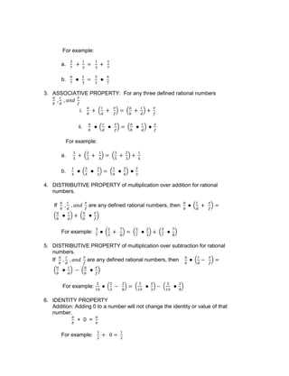 For example:
a.
b.
3. ASSOCIATIVE PROPERTY: For any three defined rational numbers
i.
ii.
For example:
a.
b.
4. DISTRIBUTIVE PROPERTY of multiplication over addition for rational
numbers.
If are any defined rational numbers, then
For example:
5. DISTRIBUTIVE PROPERTY of multiplication over subtraction for rational
numbers.
If are any defined rational numbers, then
For example:
6. IDENTITY PROPERTY
Addition: Adding 0 to a number will not change the identity or value of that
number.
+ 0 =
For example:
 