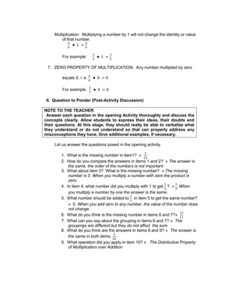 Multiplication: Multiplying a number by 1 will not change the identity or value
of that number.
For example:
7. ZERO PROPERTY OF MULTIPLICATION: Any number multiplied by zero
equals 0, i. e.
For example:
II. Question to Ponder (Post-Activity Discussion)
NOTE TO THE TEACHER
Answer each question in the opening Activity thoroughly and discuss the
concepts clearly. Allow students to express their ideas, their doubts and
their questions. At this stage, they should really be able to verbalize what
they understand or do not understand so that can properly address any
misconceptions they have. Give additional examples, if necessary.
Let us answer the questions posed in the opening activity.
1. What is the missing number in item1? »
2. How do you compare the answers in items 1 and 2? » The answer is
the same, the order of the numbers is not important.
3. What about item 3? What is the missing number? » The missing
number is 0. When you multiply a number with zero the product is
zero.
4. In item 4, what number did you multiply with 1 to get ? » When
you multiply a number by one the answer is the same.
5. What number should be added to in item 5 to get the same number?
» 0, When you add zero to any number, the value of the number does
not change.
6. What do you think is the missing number in items 6 and 7?»
7. What can you say about the grouping in items 6 and 7? » The
groupings are different but they do not affect the sum.
8. What do you think are the answers in items 8 and 9? » The answer is
the same in both items, .
9. What operation did you apply in item 10? » The Distributive Property
of Multiplication over Addition
 