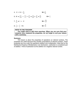 4. 0 + N = N =
6. N = N =
1
6
7. N =
8
23
8. = N N =
8
9
NOTE TO THE TEACHER
You might want to add more exercises. When you are sure that your
students have mastered the properties, do not forget to end your lesson
with a summary.
Summary
This lesson is about the properties of operations on rational numbers. The
properties are useful because they simplify computations of rational numbers. These
properties are true under the operations addition and multiplication. Note that for the
Distributive Property of Multiplication over Subtraction, subtraction is considered part
of addition. Think of subtraction as the addition of a negative rational number.
 