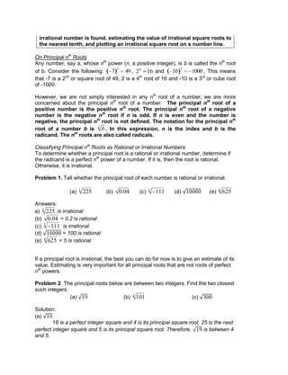 irrational number is found, estimating the value of irrational square roots to
the nearest tenth, and plotting an irrational square root on a number line.
On Principal nth
Roots
Any number, say a, whose nth
power (n, a positive integer), is b is called the nth
root
of b. Consider the following: 7
2
49 , 24
16 and 10
3
1000 . This means
that -7 is a 2nd
or square root of 49, 2 is a 4th
root of 16 and -10 is a 3rd
or cube root
of -1000.
However, we are not simply interested in any nth
root of a number; we are more
concerned about the principal nth
root of a number. The principal nth
root of a
positive number is the positive nth
root. The principal nth
root of a negative
number is the negative nth
root if n is odd. If n is even and the number is
negative, the principal nth
root is not defined. The notation for the principal nth
root of a number b is bn
. In this expression, n is the index and b is the
radicand. The nth
roots are also called radicals.
Classifying Principal nth
Roots as Rational or Irrational Numbers
To determine whether a principal root is a rational or irrational number, determine if
the radicand is a perfect nth
power of a number. If it is, then the root is rational.
Otherwise, it is irrational.
Problem 1. Tell whether the principal root of each number is rational or irrational.
(a) 2253
(b) 0.04 (c) 1115
(d) (e) 6254
Answers:
a) 2253
is irrational
(b) 0.04 = 0.2 is rational
(c) 1115
is irrational
(d) = 100 is rational
(e) 6254
= 5 is rational
If a principal root is irrational, the best you can do for now is to give an estimate of its
value. Estimating is very important for all principal roots that are not roots of perfect
nth
powers.
Problem 2. The principal roots below are between two integers. Find the two closest
such integers.
(a) (b) 1013
(c)
Solution:
(a)
16 is a perfect integer square and 4 is its principal square root. 25 is the next
perfect integer square and 5 is its principal square root. Therefore, is between 4
and 5.
 